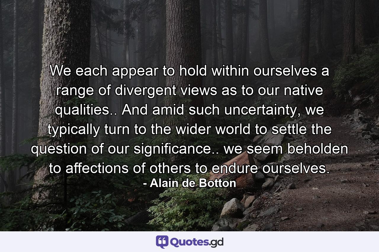 We each appear to hold within ourselves a range of divergent views as to our native qualities.. And amid such uncertainty, we typically turn to the wider world to settle the question of our significance.. we seem beholden to affections of others to endure ourselves. - Quote by Alain de Botton