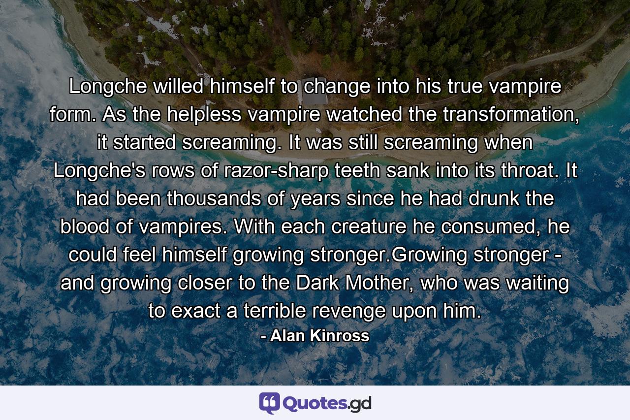 Longche willed himself to change into his true vampire form. As the helpless vampire watched the transformation, it started screaming. It was still screaming when Longche's rows of razor-sharp teeth sank into its throat. It had been thousands of years since he had drunk the blood of vampires. With each creature he consumed, he could feel himself growing stronger.Growing stronger - and growing closer to the Dark Mother, who was waiting to exact a terrible revenge upon him. - Quote by Alan Kinross