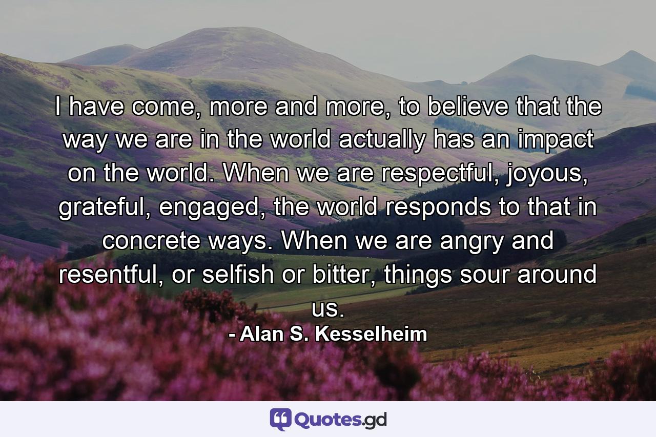 I have come, more and more, to believe that the way we are in the world actually has an impact on the world. When we are respectful, joyous, grateful, engaged, the world responds to that in concrete ways. When we are angry and resentful, or selfish or bitter, things sour around us. - Quote by Alan S. Kesselheim