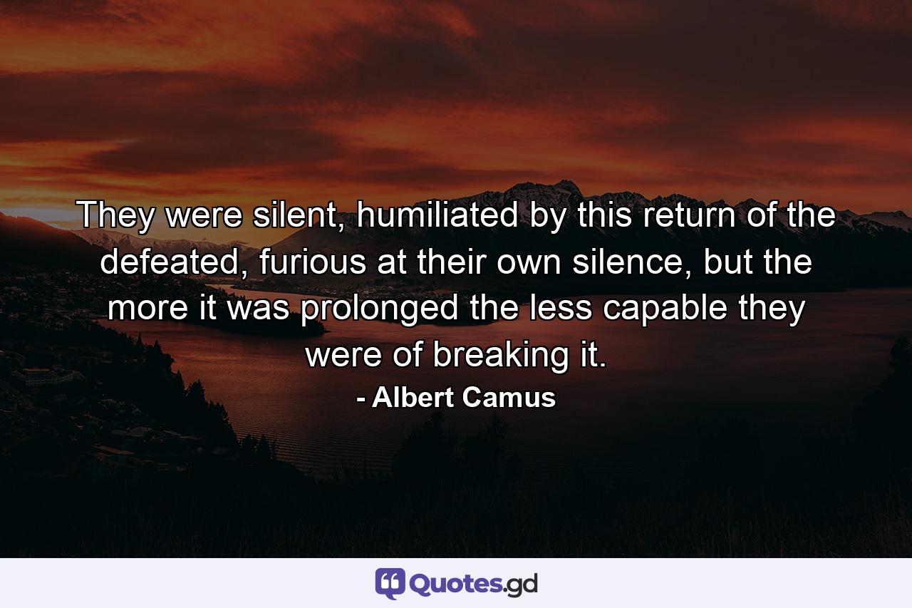 They were silent, humiliated by this return of the defeated, furious at their own silence, but the more it was prolonged the less capable they were of breaking it. - Quote by Albert Camus