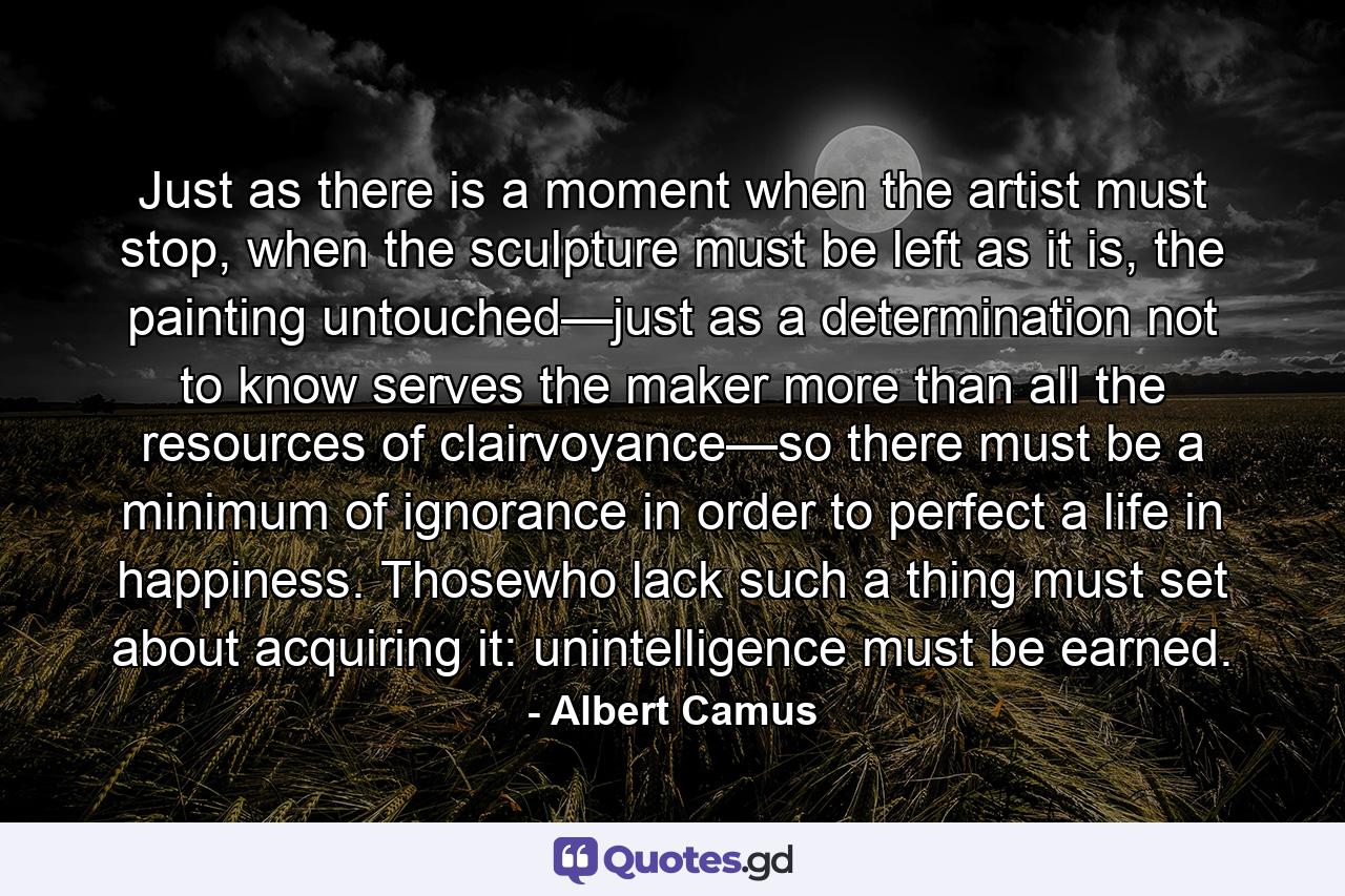 Just as there is a moment when the artist must stop, when the sculpture must be left as it is, the painting untouched—just as a determination not to know serves the maker more than all the resources of clairvoyance—so there must be a minimum of ignorance in order to perfect a life in happiness. Thosewho lack such a thing must set about acquiring it: unintelligence must be earned. - Quote by Albert Camus