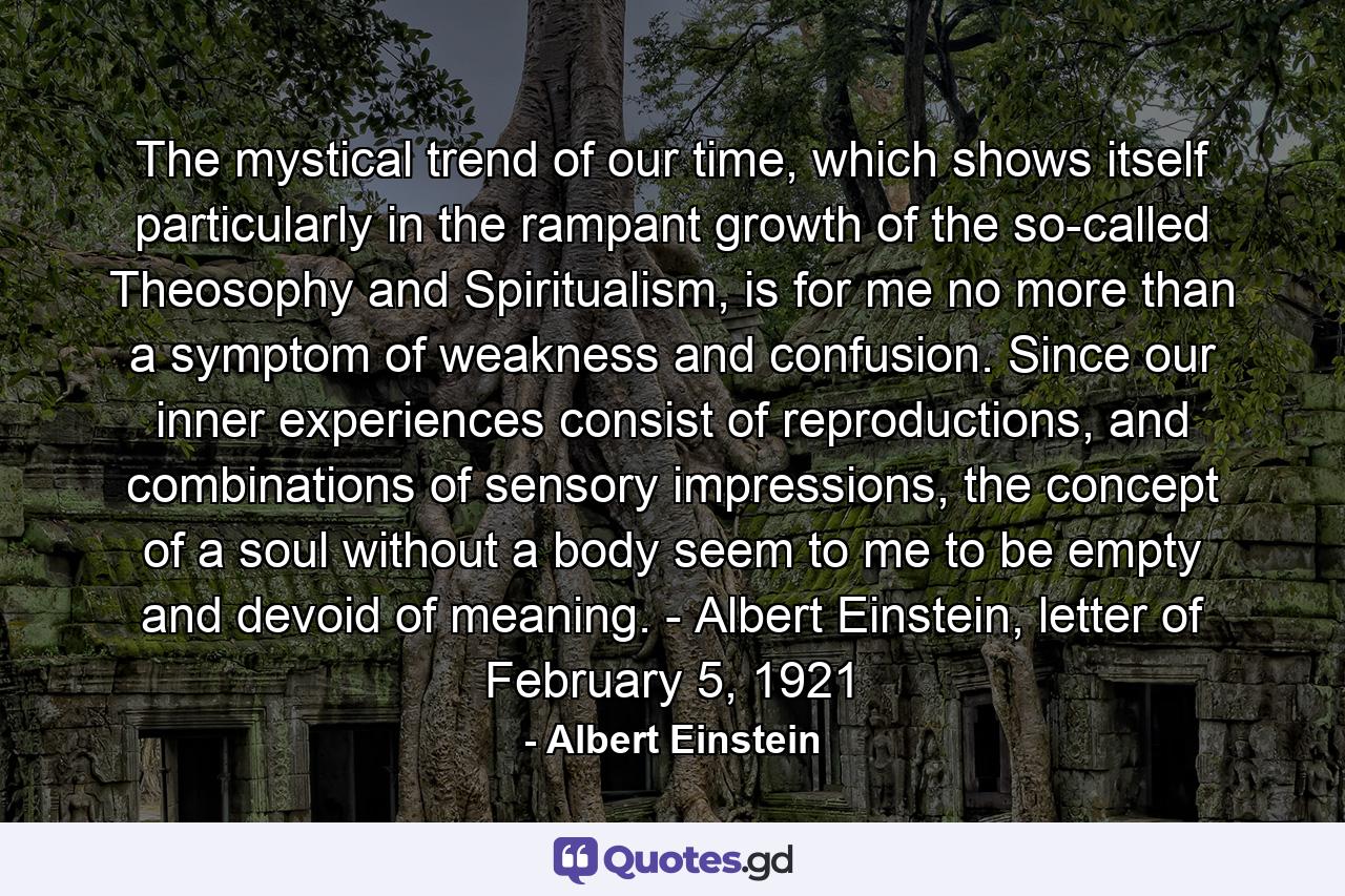 The mystical trend of our time, which shows itself particularly in the rampant growth of the so-called Theosophy and Spiritualism, is for me no more than a symptom of weakness and confusion. Since our inner experiences consist of reproductions, and combinations of sensory impressions, the concept of a soul without a body seem to me to be empty and devoid of meaning. - Albert Einstein, letter of February 5, 1921 - Quote by Albert Einstein