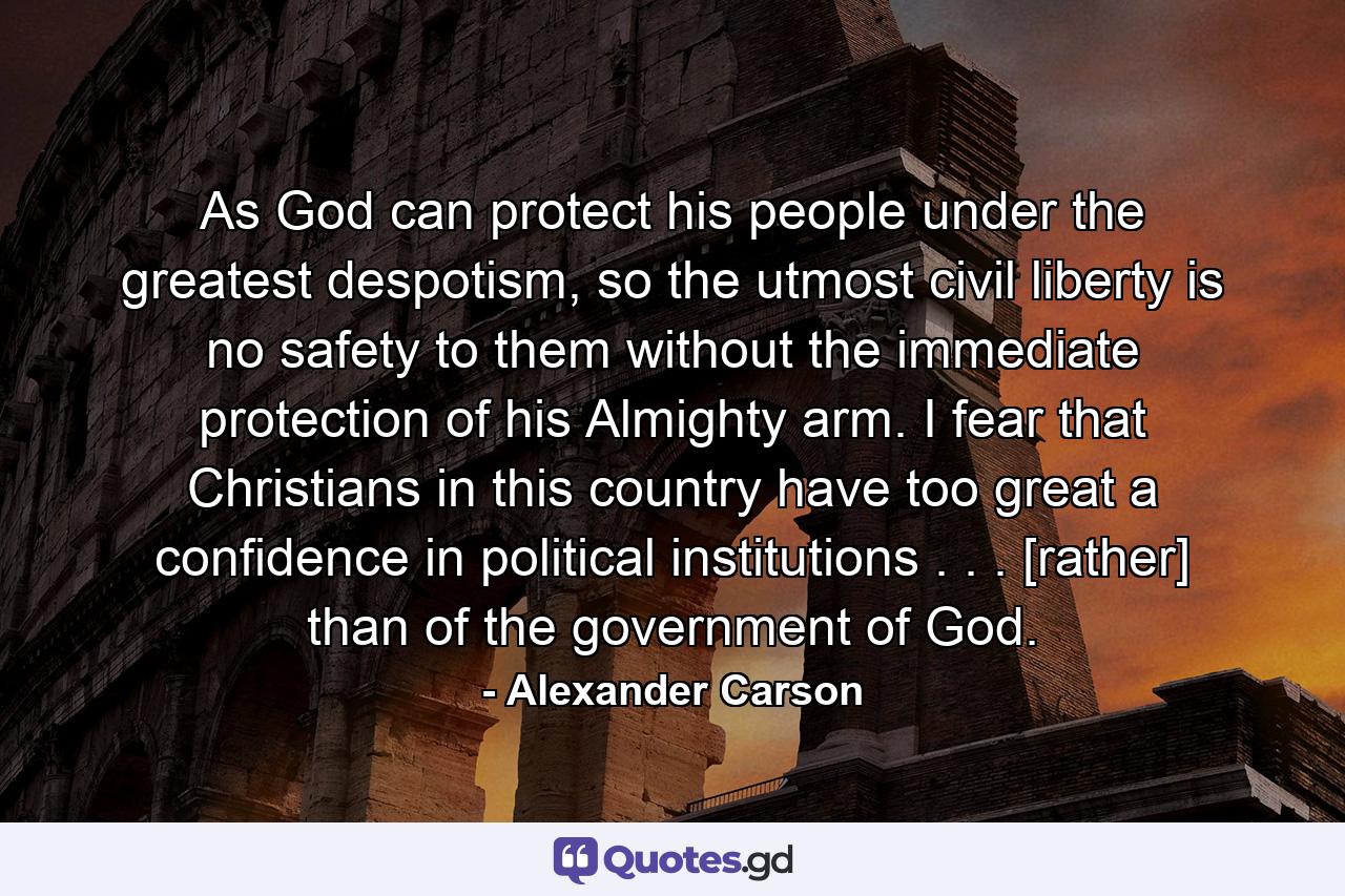 As God can protect his people under the greatest despotism, so the utmost civil liberty is no safety to them without the immediate protection of his Almighty arm. I fear that Christians in this country have too great a confidence in political institutions . . . [rather] than of the government of God. - Quote by Alexander Carson