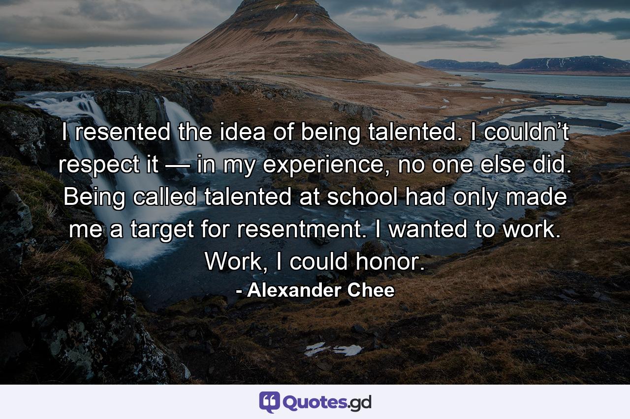 I resented the idea of being talented. I couldn’t respect it — in my experience, no one else did. Being called talented at school had only made me a target for resentment. I wanted to work. Work, I could honor. - Quote by Alexander Chee