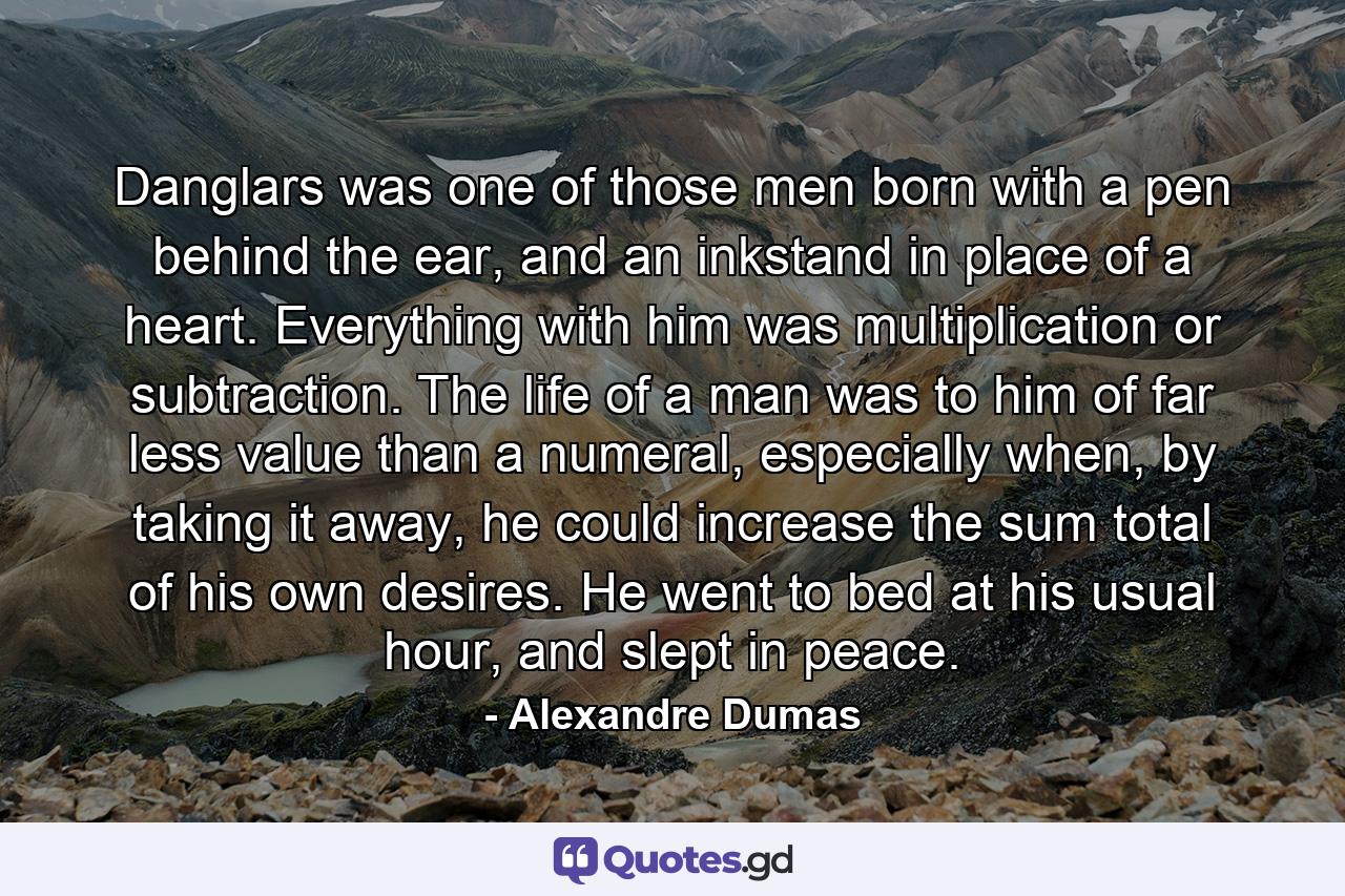 Danglars was one of those men born with a pen behind the ear, and an inkstand in place of a heart. Everything with him was multiplication or subtraction. The life of a man was to him of far less value than a numeral, especially when, by taking it away, he could increase the sum total of his own desires. He went to bed at his usual hour, and slept in peace. - Quote by Alexandre Dumas