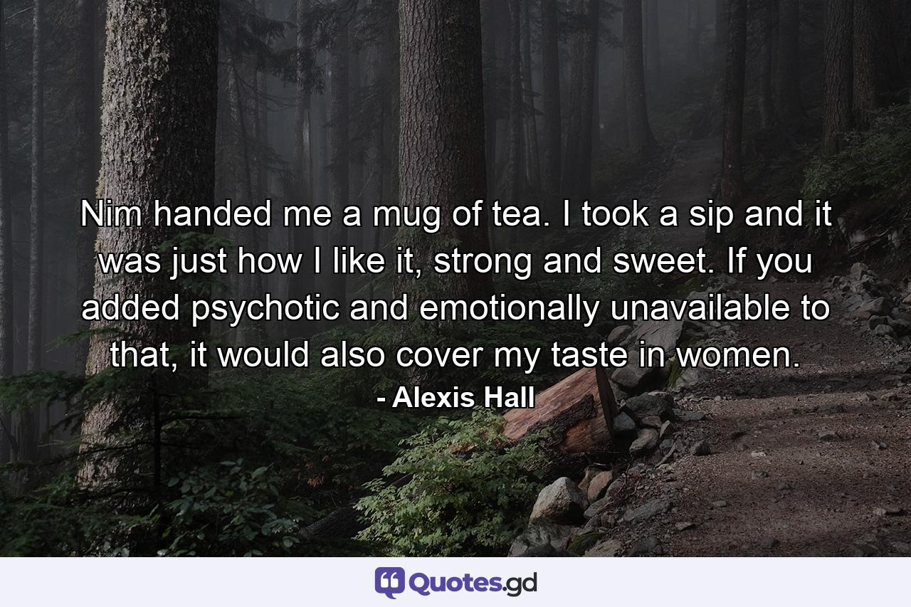 Nim handed me a mug of tea. I took a sip and it was just how I like it, strong and sweet. If you added psychotic and emotionally unavailable to that, it would also cover my taste in women. - Quote by Alexis Hall