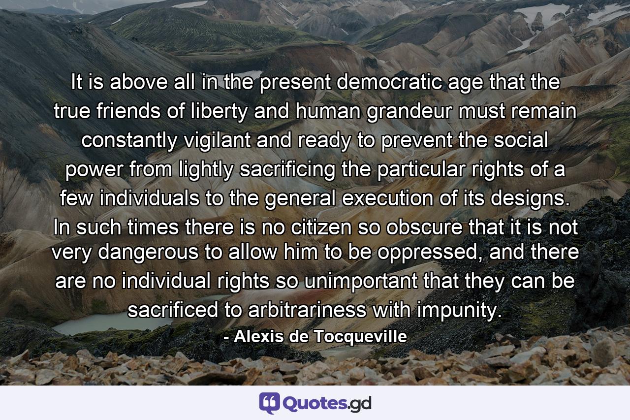 It is above all in the present democratic age that the true friends of liberty and human grandeur must remain constantly vigilant and ready to prevent the social power from lightly sacrificing the particular rights of a few individuals to the general execution of its designs. In such times there is no citizen so obscure that it is not very dangerous to allow him to be oppressed, and there are no individual rights so unimportant that they can be sacrificed to arbitrariness with impunity. - Quote by Alexis de Tocqueville