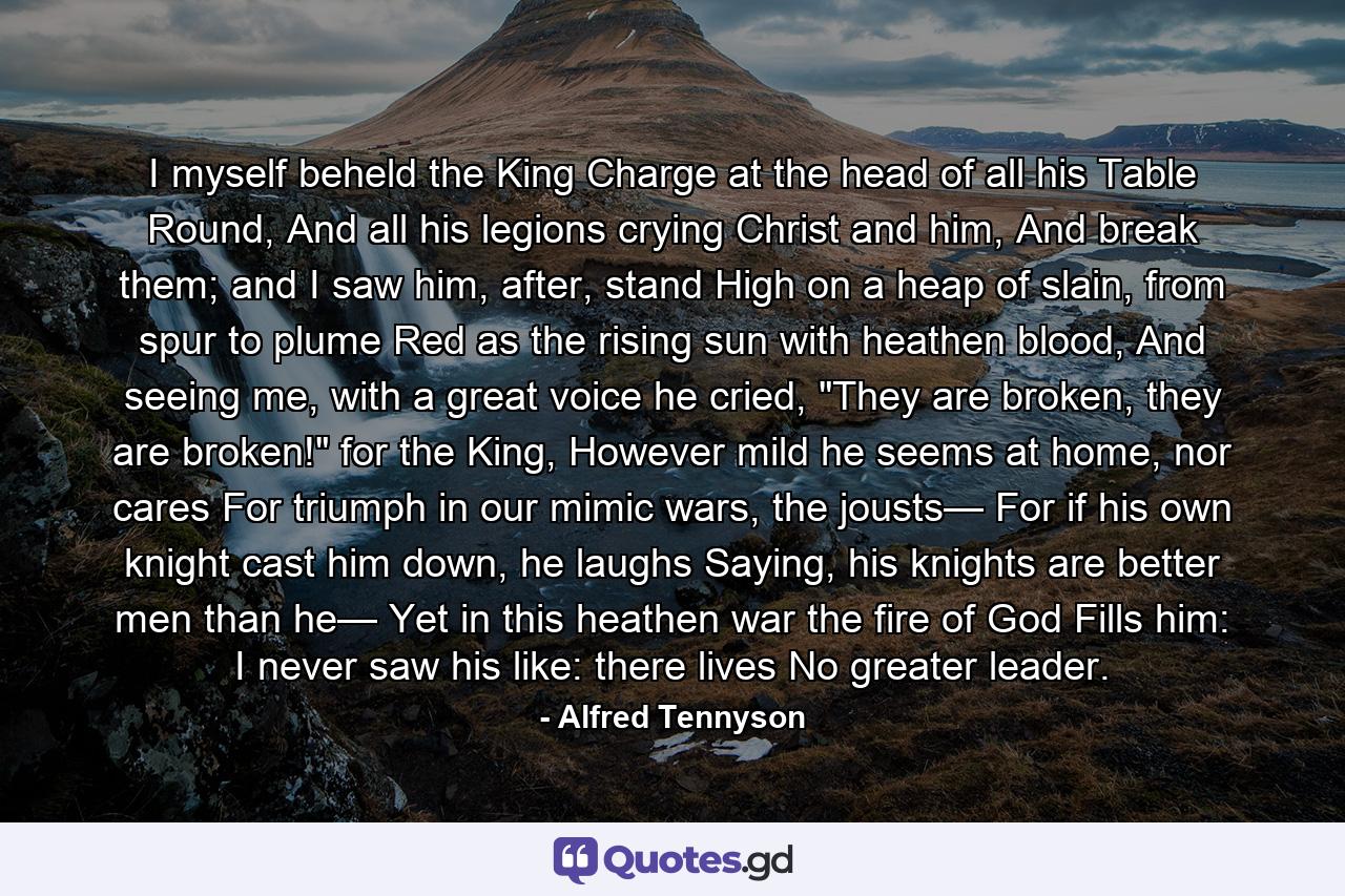 I myself beheld the King Charge at the head of all his Table Round, And all his legions crying Christ and him, And break them; and I saw him, after, stand High on a heap of slain, from spur to plume Red as the rising sun with heathen blood, And seeing me, with a great voice he cried, 