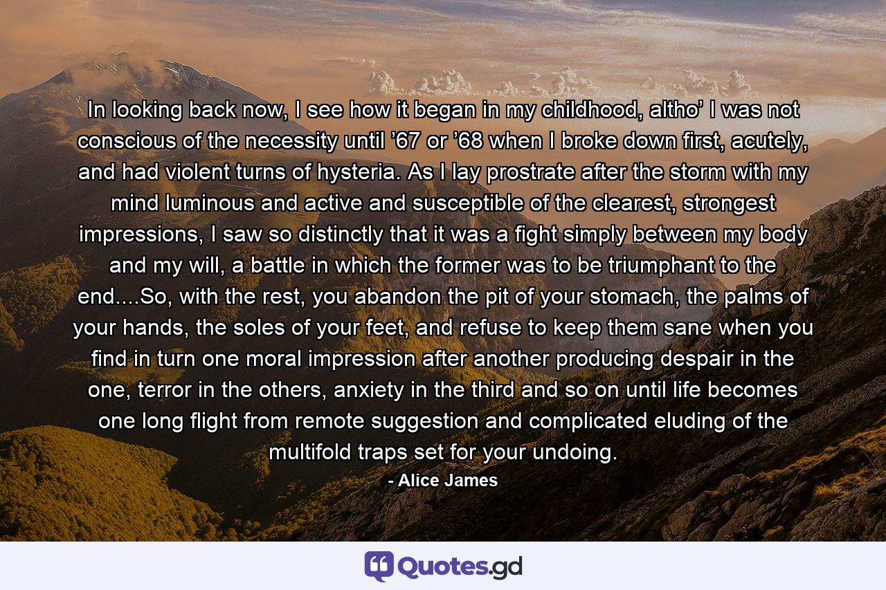 In looking back now, I see how it began in my childhood, altho’ I was not conscious of the necessity until ’67 or ’68 when I broke down first, acutely, and had violent turns of hysteria. As I lay prostrate after the storm with my mind luminous and active and susceptible of the clearest, strongest impressions, I saw so distinctly that it was a fight simply between my body and my will, a battle in which the former was to be triumphant to the end....So, with the rest, you abandon the pit of your stomach, the palms of your hands, the soles of your feet, and refuse to keep them sane when you find in turn one moral impression after another producing despair in the one, terror in the others, anxiety in the third and so on until life becomes one long flight from remote suggestion and complicated eluding of the multifold traps set for your undoing. - Quote by Alice James