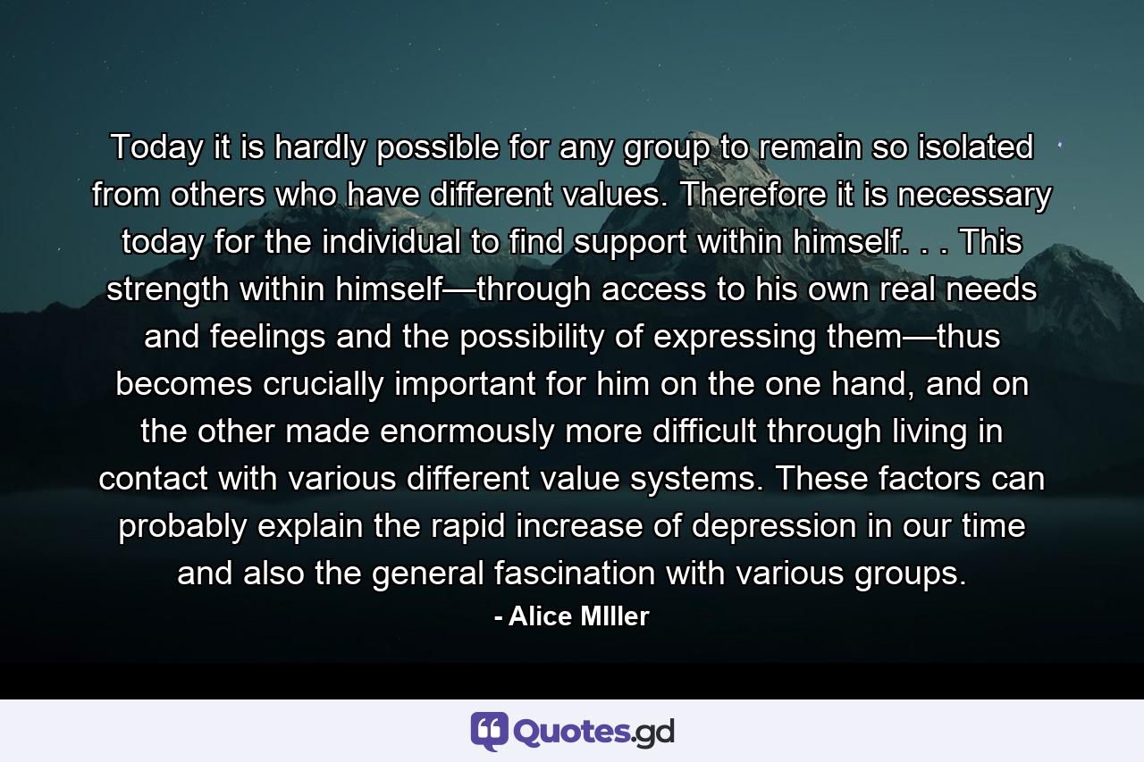 Today it is hardly possible for any group to remain so isolated from others who have different values. Therefore it is necessary today for the individual to find support within himself. . . This strength within himself—through access to his own real needs and feelings and the possibility of expressing them—thus becomes crucially important for him on the one hand, and on the other made enormously more difficult through living in contact with various different value systems. These factors can probably explain the rapid increase of depression in our time and also the general fascination with various groups. - Quote by Alice MIller