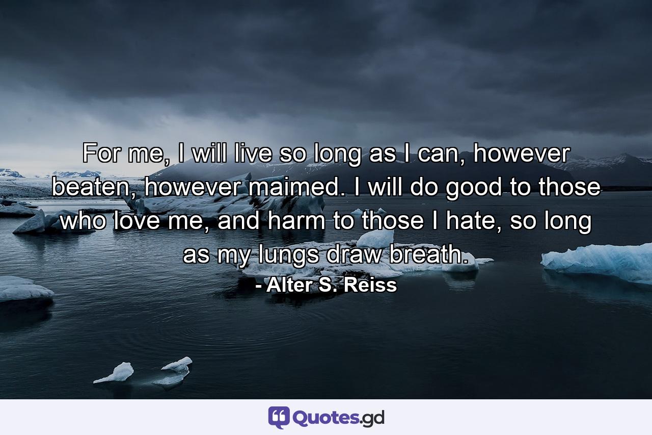 For me, I will live so long as I can, however beaten, however maimed. I will do good to those who love me, and harm to those I hate, so long as my lungs draw breath. - Quote by Alter S. Reiss