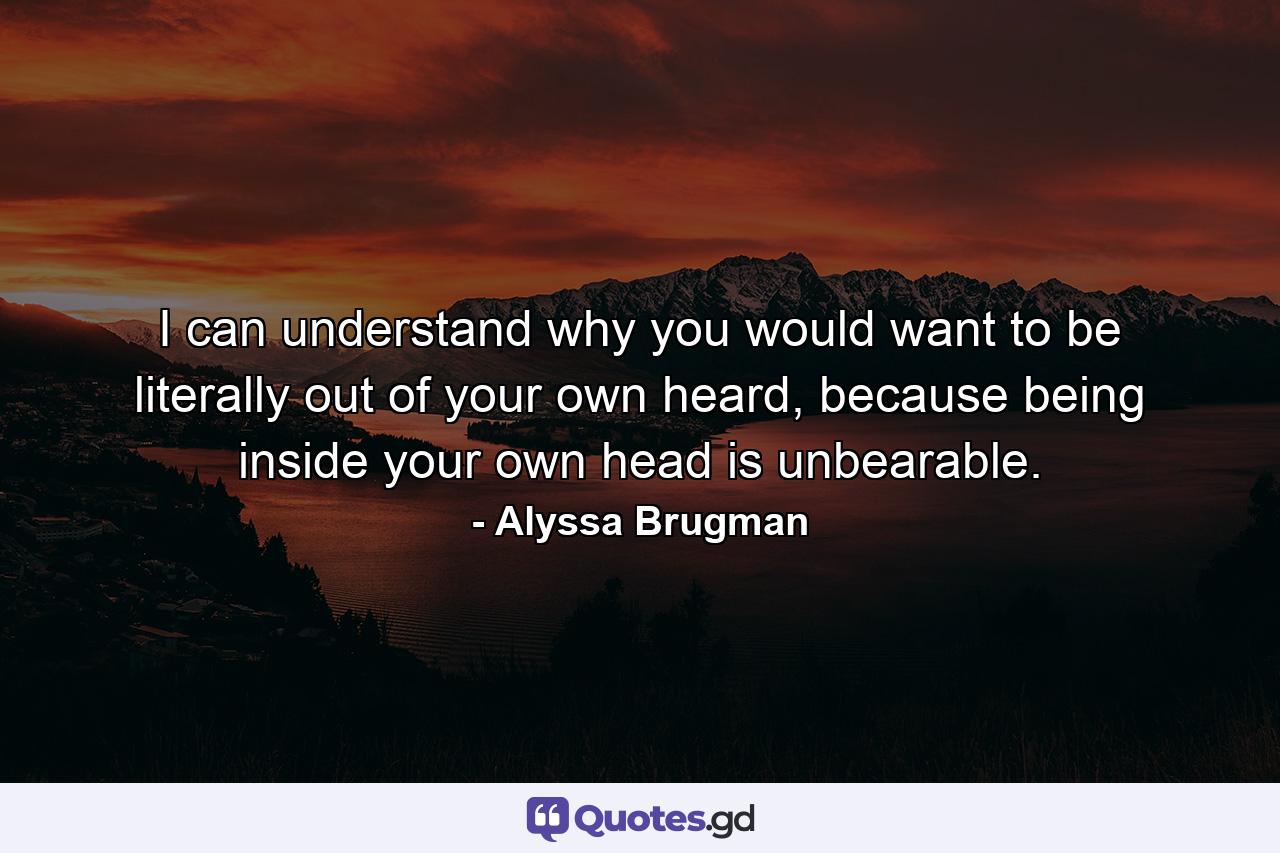 I can understand why you would want to be literally out of your own heard, because being inside your own head is unbearable. - Quote by Alyssa Brugman