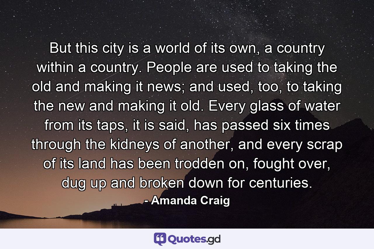 But this city is a world of its own, a country within a country. People are used to taking the old and making it news; and used, too, to taking the new and making it old. Every glass of water from its taps, it is said, has passed six times through the kidneys of another, and every scrap of its land has been trodden on, fought over, dug up and broken down for centuries. - Quote by Amanda Craig