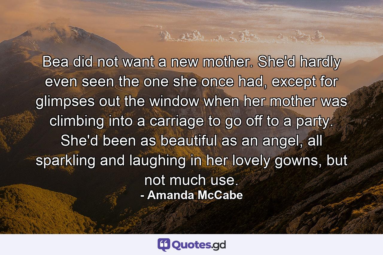 Bea did not want a new mother. She'd hardly even seen the one she once had, except for glimpses out the window when her mother was climbing into a carriage to go off to a party. She'd been as beautiful as an angel, all sparkling and laughing in her lovely gowns, but not much use. - Quote by Amanda McCabe