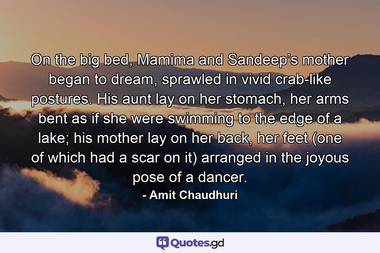 On the big bed, Mamima and Sandeep’s mother began to dream, sprawled in vivid crab-like postures. His aunt lay on her stomach, her arms bent as if she were swimming to the edge of a lake; his mother lay on her back, her feet (one of which had a scar on it) arranged in the joyous pose of a dancer. - Quote by Amit Chaudhuri