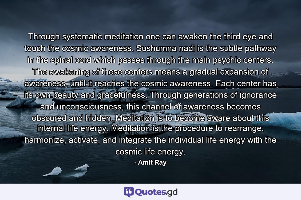 Through systematic meditation one can awaken the third eye and touch the cosmic awareness. Sushumna nadi is the subtle pathway in the spinal cord which passes through the main psychic centers. The awakening of these centers means a gradual expansion of awareness, until it reaches the cosmic awareness. Each center has its own beauty and gracefulness. Through generations of ignorance and unconsciousness, this channel of awareness becomes obscured and hidden. Meditation is to become aware about this internal life energy. Meditation is the procedure to rearrange, harmonize, activate, and integrate the individual life energy with the cosmic life energy. - Quote by Amit Ray