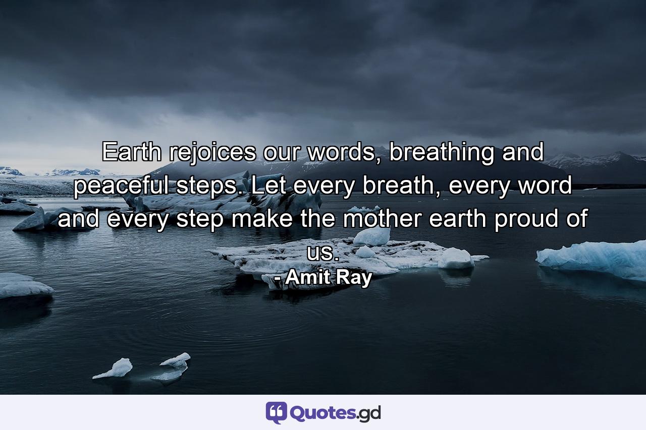 Earth rejoices our words, breathing and peaceful steps. Let every breath, every word and every step make the mother earth proud of us. - Quote by Amit Ray