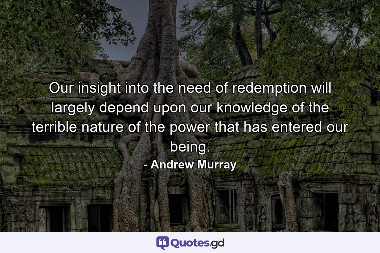 Our insight into the need of redemption will largely depend upon our knowledge of the terrible nature of the power that has entered our being. - Quote by Andrew Murray