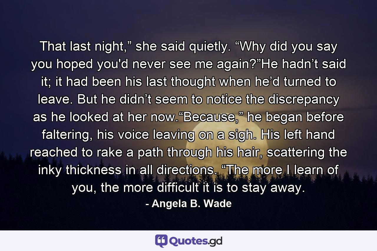 That last night,” she said quietly. “Why did you say you hoped you'd never see me again?”He hadn’t said it; it had been his last thought when he’d turned to leave. But he didn’t seem to notice the discrepancy as he looked at her now.“Because,” he began before faltering, his voice leaving on a sigh. His left hand reached to rake a path through his hair, scattering the inky thickness in all directions. “The more I learn of you, the more difficult it is to stay away. - Quote by Angela B. Wade