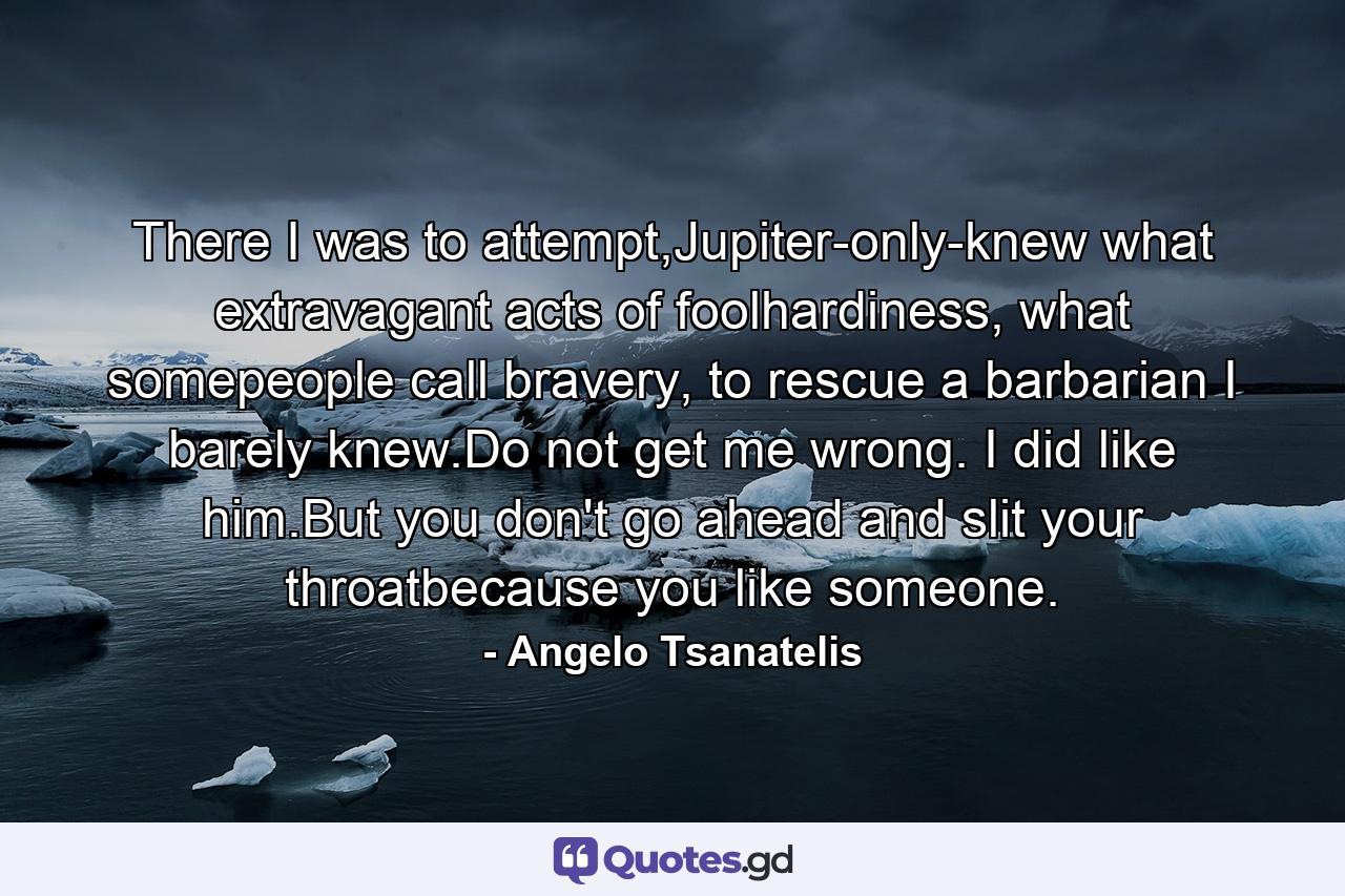 There I was to attempt,Jupiter-only-knew what extravagant acts of foolhardiness, what somepeople call bravery, to rescue a barbarian I barely knew.Do not get me wrong. I did like him.But you don't go ahead and slit your throatbecause you like someone. - Quote by Angelo Tsanatelis