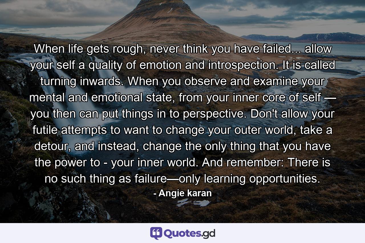 When life gets rough, never think you have failed... allow your self a quality of emotion and introspection. It is called turning inwards. When you observe and examine your mental and emotional state, from your inner core of self — you then can put things in to perspective. Don't allow your futile attempts to want to change your outer world, take a detour, and instead, change the only thing that you have the power to - your inner world. And remember: There is no such thing as failure—only learning opportunities. - Quote by Angie karan