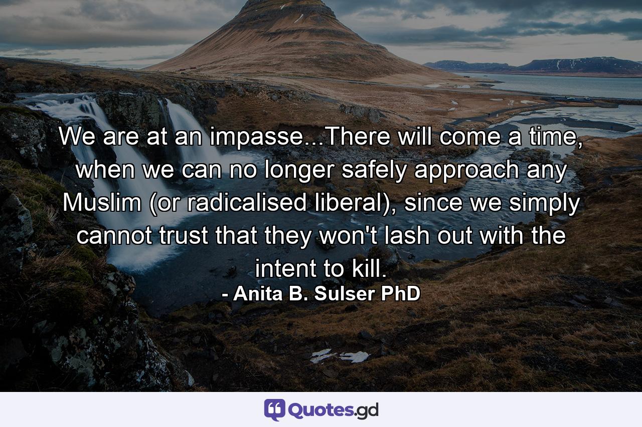 We are at an impasse...There will come a time, when we can no longer safely approach any Muslim (or radicalised liberal), since we simply cannot trust that they won't lash out with the intent to kill. - Quote by Anita B. Sulser PhD