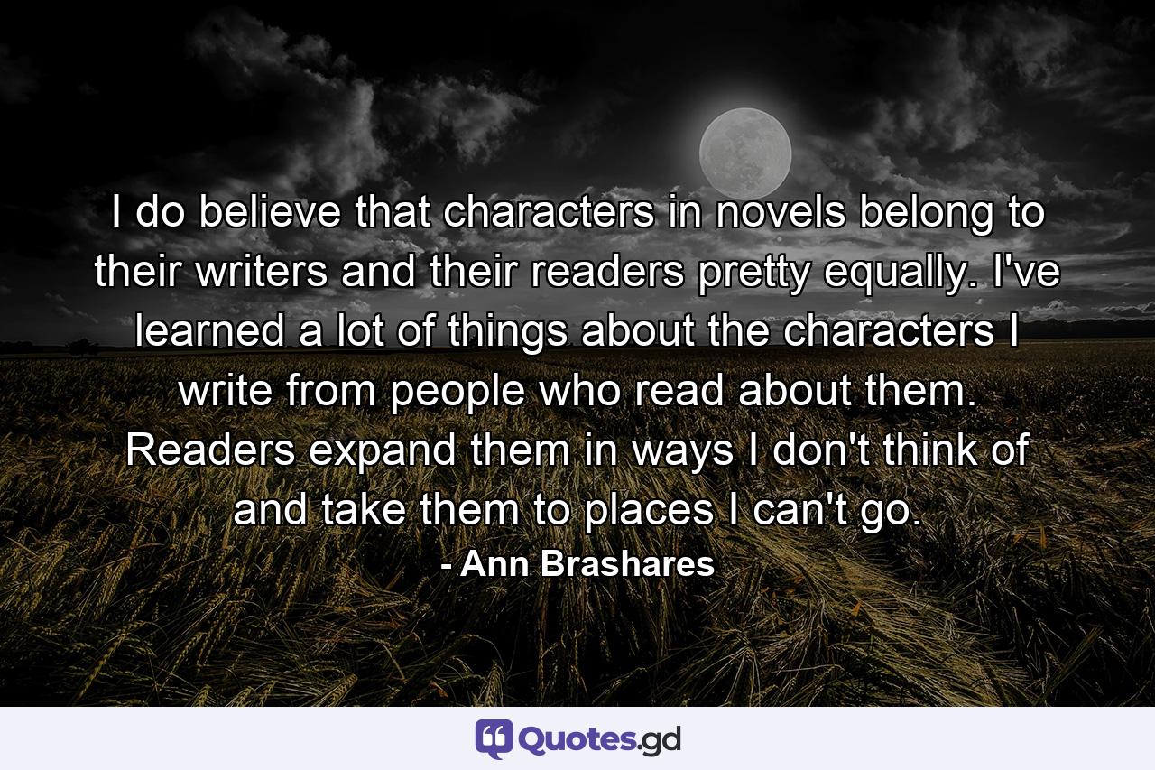 I do believe that characters in novels belong to their writers and their readers pretty equally. I've learned a lot of things about the characters I write from people who read about them. Readers expand them in ways I don't think of and take them to places I can't go. - Quote by Ann Brashares