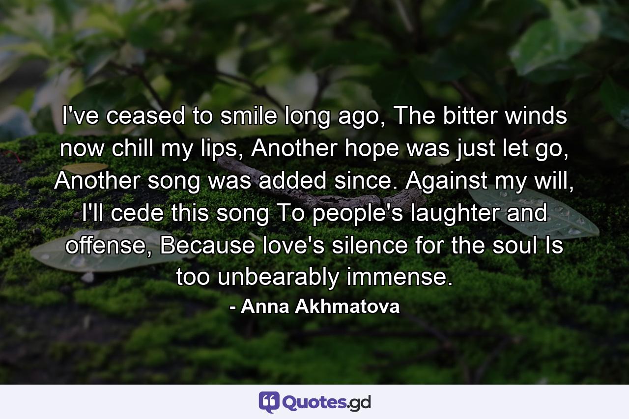 I've ceased to smile long ago, The bitter winds now chill my lips, Another hope was just let go, Another song was added since. Against my will, I'll cede this song To people's laughter and offense, Because love's silence for the soul Is too unbearably immense. - Quote by Anna Akhmatova