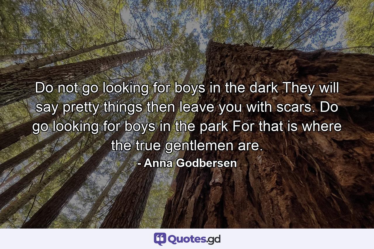 Do not go looking for boys in the dark They will say pretty things then leave you with scars. Do go looking for boys in the park For that is where the true gentlemen are. - Quote by Anna Godbersen