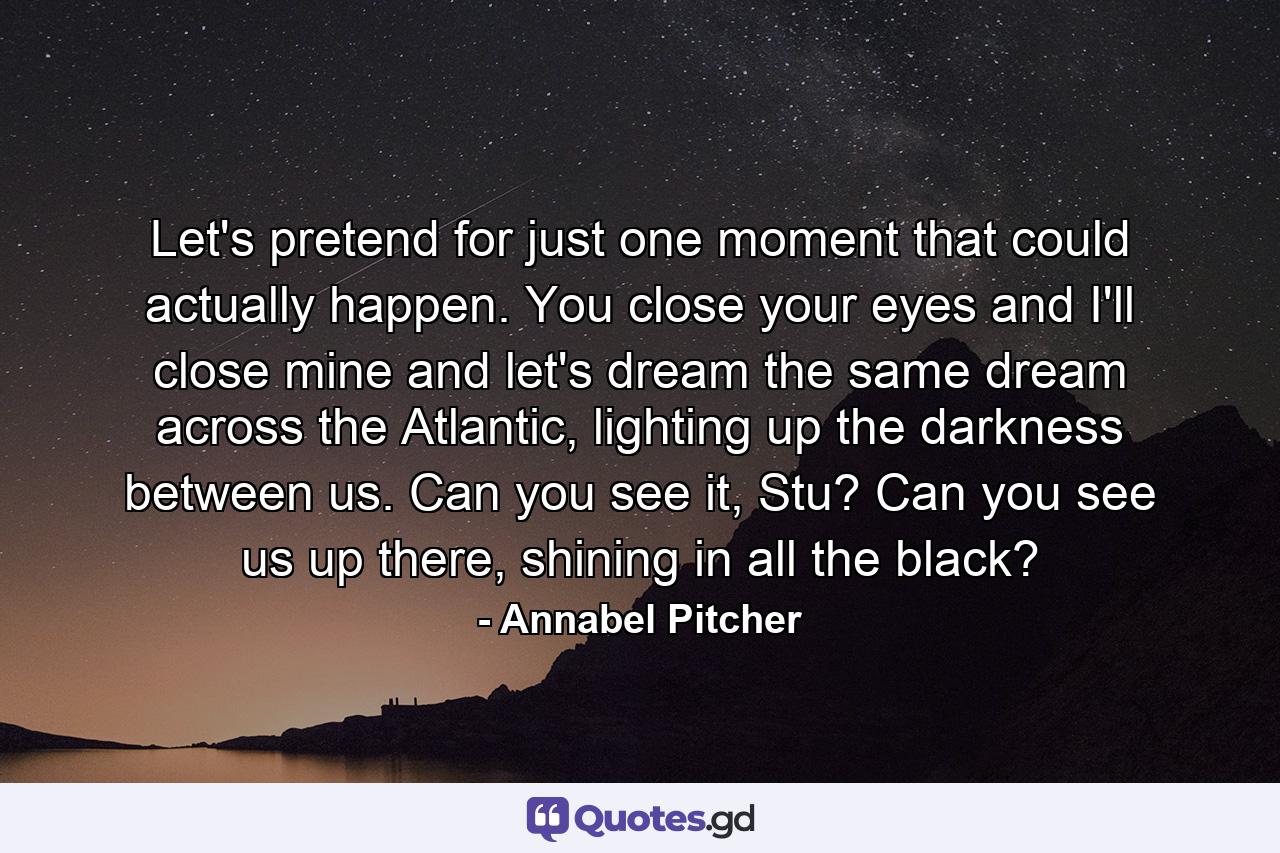 Let's pretend for just one moment that could actually happen. You close your eyes and I'll close mine and let's dream the same dream across the Atlantic, lighting up the darkness between us. Can you see it, Stu? Can you see us up there, shining in all the black? - Quote by Annabel Pitcher