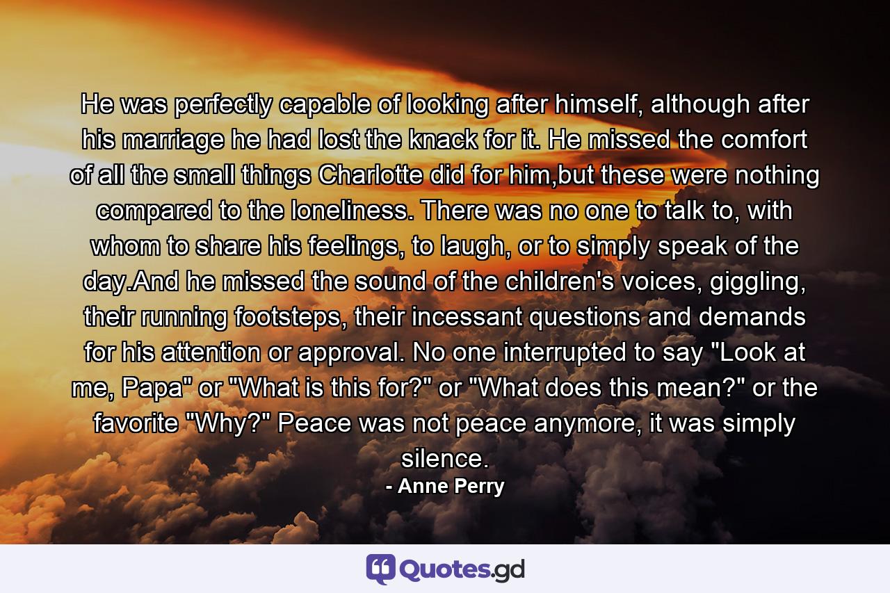 He was perfectly capable of looking after himself, although after his marriage he had lost the knack for it. He missed the comfort of all the small things Charlotte did for him,but these were nothing compared to the loneliness. There was no one to talk to, with whom to share his feelings, to laugh, or to simply speak of the day.And he missed the sound of the children's voices, giggling, their running footsteps, their incessant questions and demands for his attention or approval. No one interrupted to say 