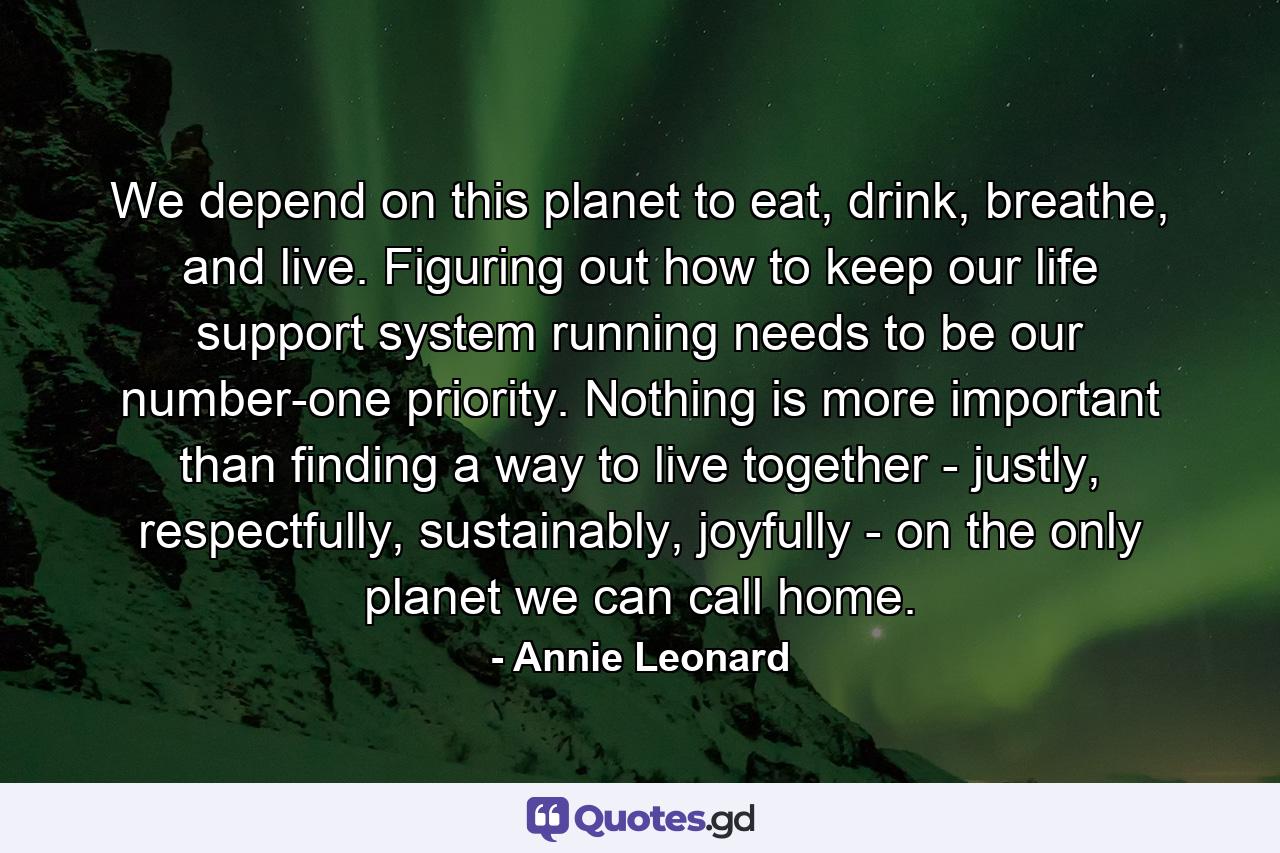 We depend on this planet to eat, drink, breathe, and live. Figuring out how to keep our life support system running needs to be our number-one priority. Nothing is more important than finding a way to live together - justly, respectfully, sustainably, joyfully - on the only planet we can call home. - Quote by Annie Leonard