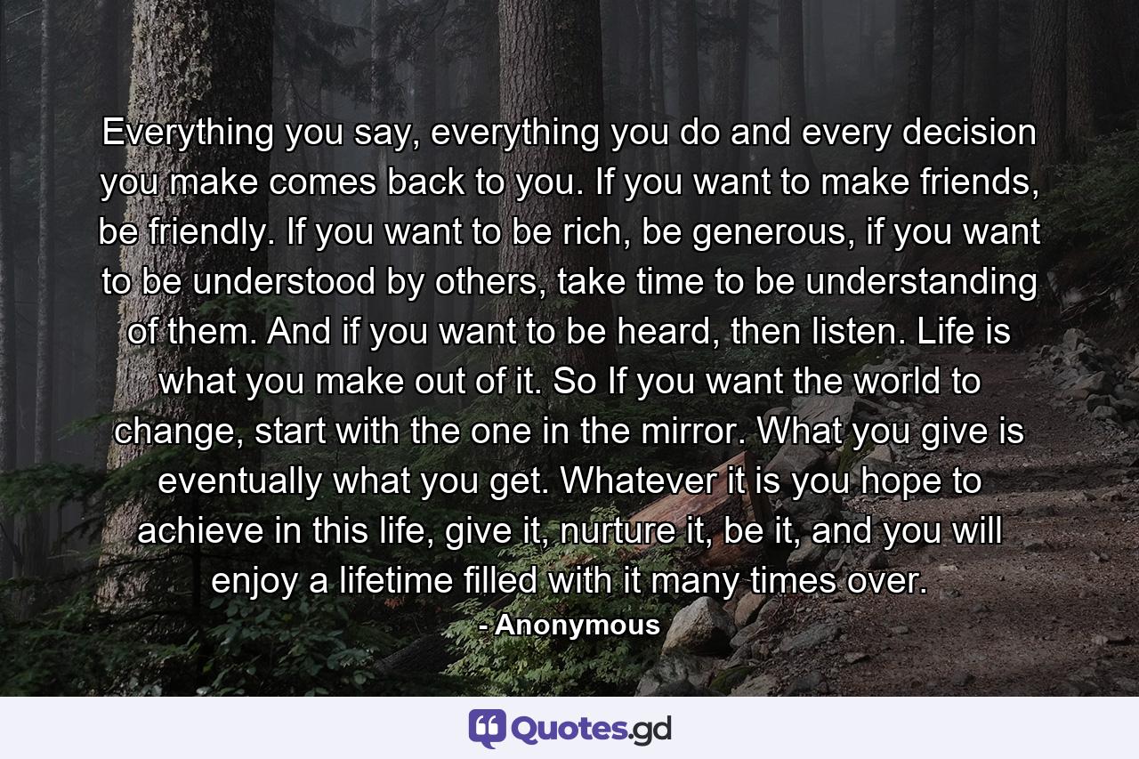 Everything you say, everything you do and every decision you make comes back to you. If you want to make friends, be friendly. If you want to be rich, be generous, if you want to be understood by others, take time to be understanding of them. And if you want to be heard, then listen. Life is what you make out of it. So If you want the world to change, start with the one in the mirror. What you give is eventually what you get. Whatever it is you hope to achieve in this life, give it, nurture it, be it, and you will enjoy a lifetime filled with it many times over. - Quote by Anonymous