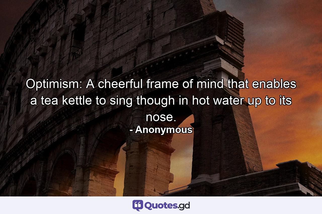 Optimism: A cheerful frame of mind that enables a tea kettle to sing though in hot water up to its nose. - Quote by Anonymous