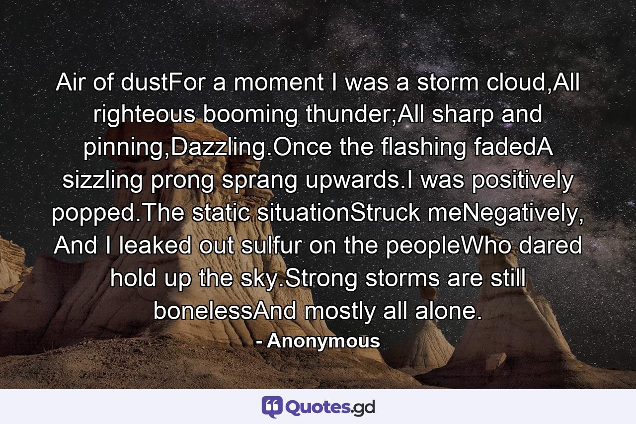 Air of dustFor a moment I was a storm cloud,All righteous booming thunder;All sharp and pinning,Dazzling.Once the flashing fadedA sizzling prong sprang upwards.I was positively popped.The static situationStruck meNegatively, And I leaked out sulfur on the peopleWho dared hold up the sky.Strong storms are still bonelessAnd mostly all alone. - Quote by Anonymous