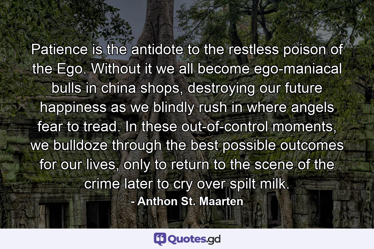 Patience is the antidote to the restless poison of the Ego. Without it we all become ego-maniacal bulls in china shops, destroying our future happiness as we blindly rush in where angels fear to tread. In these out-of-control moments, we bulldoze through the best possible outcomes for our lives, only to return to the scene of the crime later to cry over spilt milk. - Quote by Anthon St. Maarten