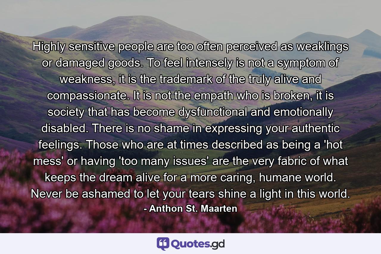 Highly sensitive people are too often perceived as weaklings or damaged goods. To feel intensely is not a symptom of weakness, it is the trademark of the truly alive and compassionate. It is not the empath who is broken, it is society that has become dysfunctional and emotionally disabled. There is no shame in expressing your authentic feelings. Those who are at times described as being a 'hot mess' or having 'too many issues' are the very fabric of what keeps the dream alive for a more caring, humane world. Never be ashamed to let your tears shine a light in this world. - Quote by Anthon St. Maarten