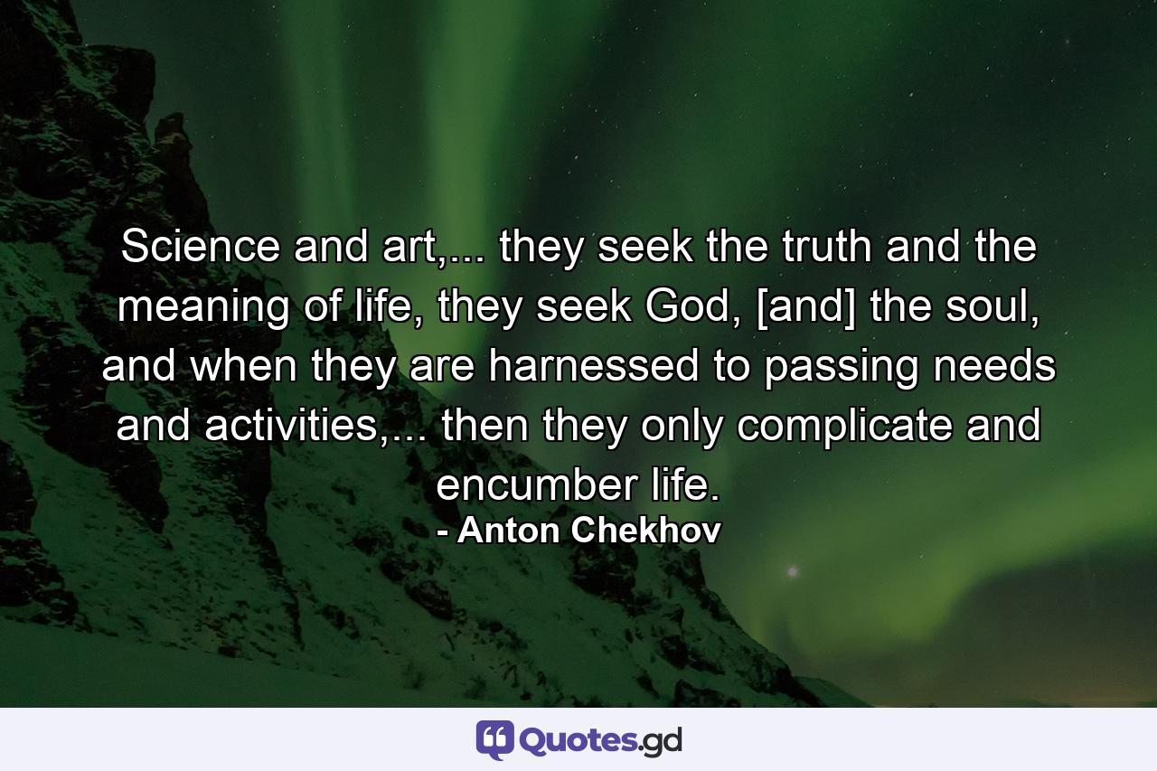 Science and art,... they seek the truth and the meaning of life, they seek God, [and] the soul, and when they are harnessed to passing needs and activities,... then they only complicate and encumber life. - Quote by Anton Chekhov