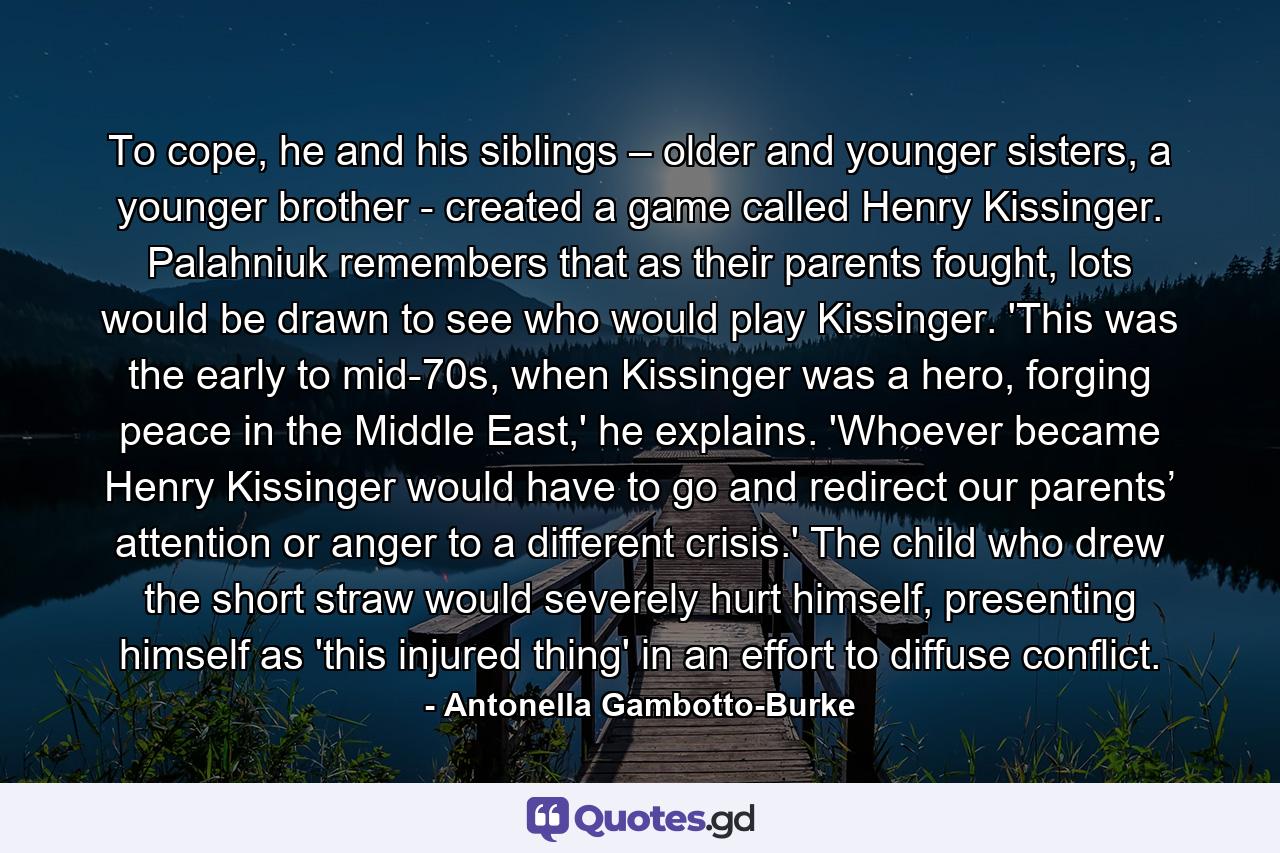 To cope, he and his siblings – older and younger sisters, a younger brother - created a game called Henry Kissinger. Palahniuk remembers that as their parents fought, lots would be drawn to see who would play Kissinger. 'This was the early to mid-70s, when Kissinger was a hero, forging peace in the Middle East,' he explains. 'Whoever became Henry Kissinger would have to go and redirect our parents’ attention or anger to a different crisis.' The child who drew the short straw would severely hurt himself, presenting himself as 'this injured thing' in an effort to diffuse conflict. - Quote by Antonella Gambotto-Burke