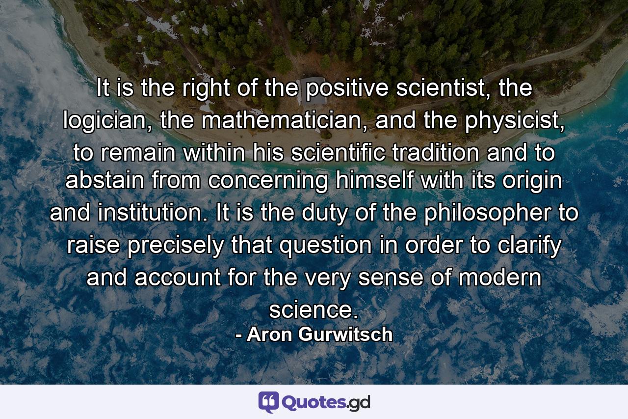 It is the right of the positive scientist, the logician, the mathematician, and the physicist, to remain within his scientific tradition and to abstain from concerning himself with its origin and institution. It is the duty of the philosopher to raise precisely that question in order to clarify and account for the very sense of modern science. - Quote by Aron Gurwitsch