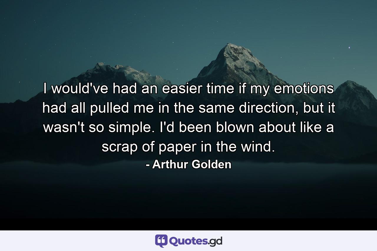 I would've had an easier time if my emotions had all pulled me in the same direction, but it wasn't so simple. I'd been blown about like a scrap of paper in the wind. - Quote by Arthur Golden