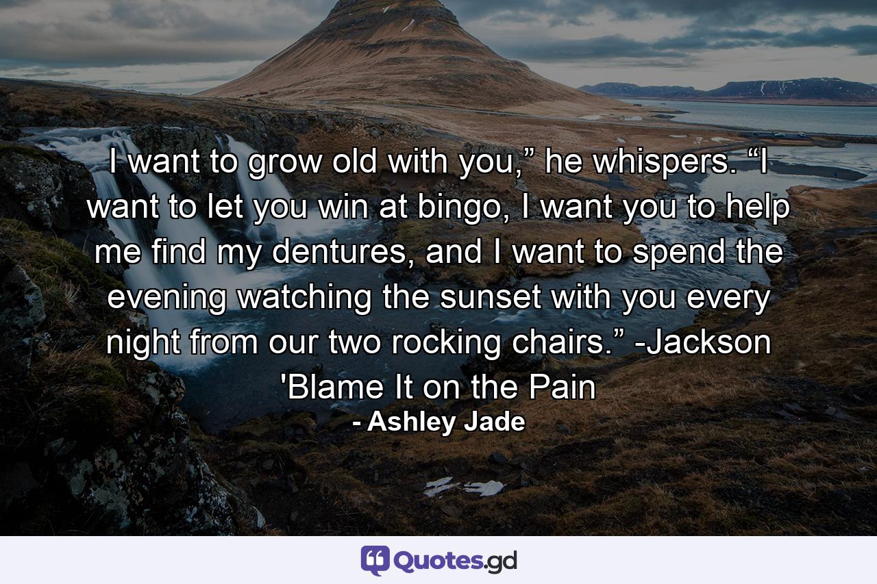 I want to grow old with you,” he whispers. “I want to let you win at bingo, I want you to help me find my dentures, and I want to spend the evening watching the sunset with you every night from our two rocking chairs.” -Jackson 'Blame It on the Pain - Quote by Ashley Jade