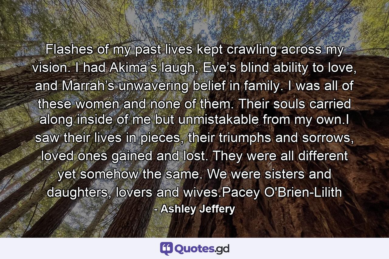 Flashes of my past lives kept crawling across my vision. I had Akima’s laugh, Eve’s blind ability to love, and Marrah’s unwavering belief in family. I was all of these women and none of them. Their souls carried along inside of me but unmistakable from my own.I saw their lives in pieces, their triumphs and sorrows, loved ones gained and lost. They were all different yet somehow the same. We were sisters and daughters, lovers and wives.Pacey O'Brien-Lilith - Quote by Ashley Jeffery