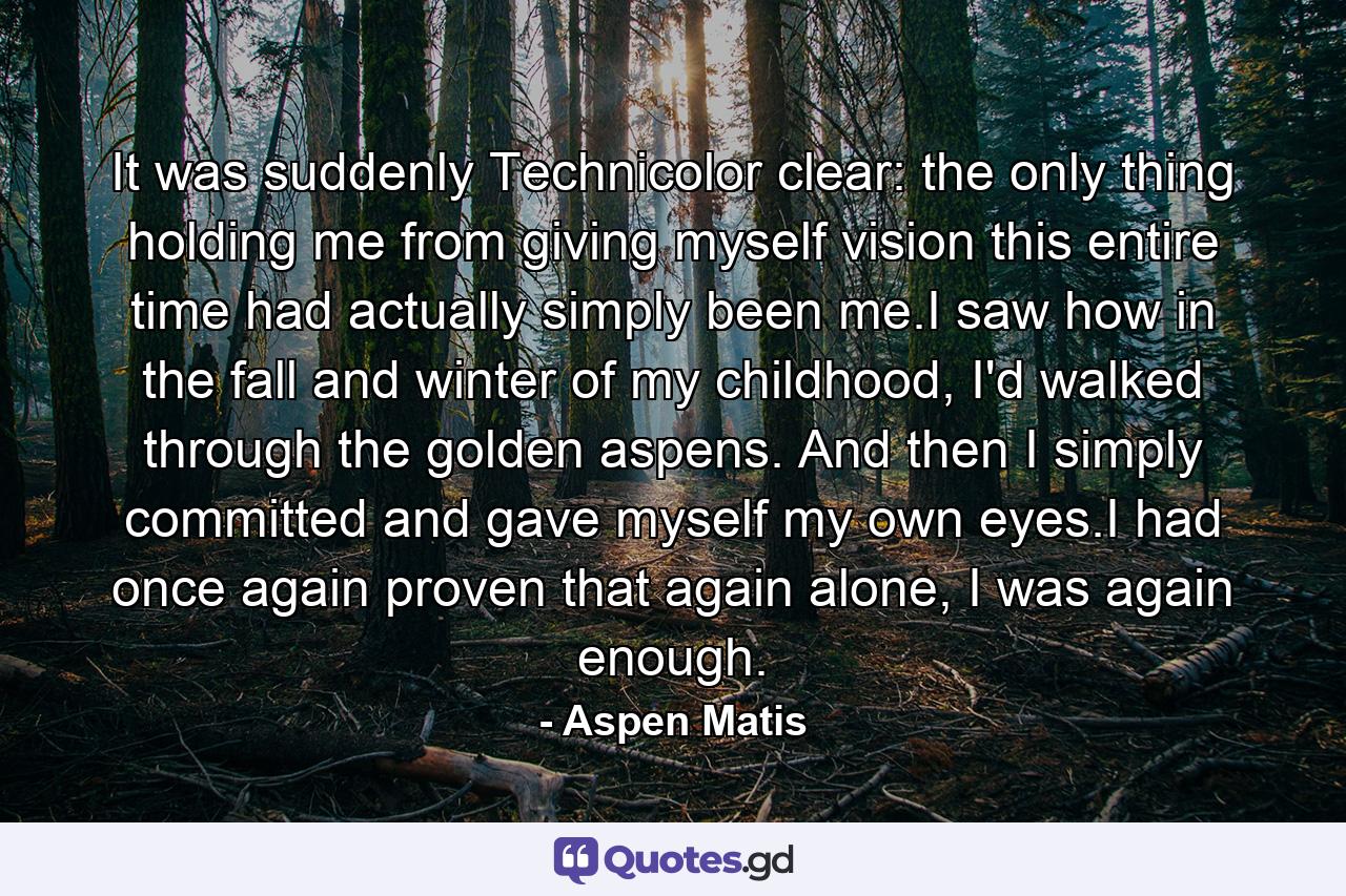 It was suddenly Technicolor clear: the only thing holding me from giving myself vision this entire time had actually simply been me.I saw how in the fall and winter of my childhood, I'd walked through the golden aspens. And then I simply committed and gave myself my own eyes.I had once again proven that again alone, I was again enough. - Quote by Aspen Matis