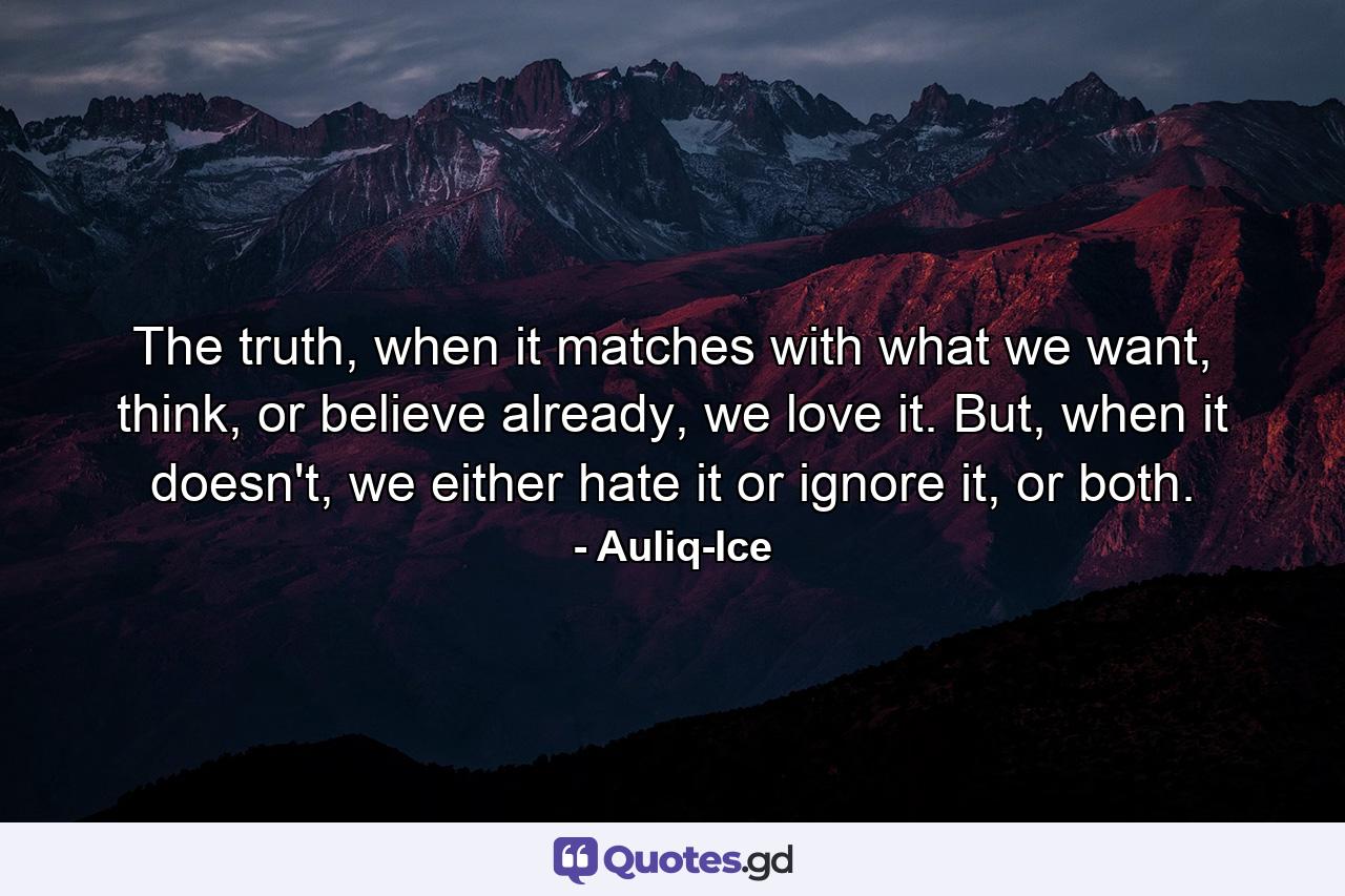 The truth, when it matches with what we want, think, or believe already, we love it. But, when it doesn't, we either hate it or ignore it, or both. - Quote by Auliq-Ice