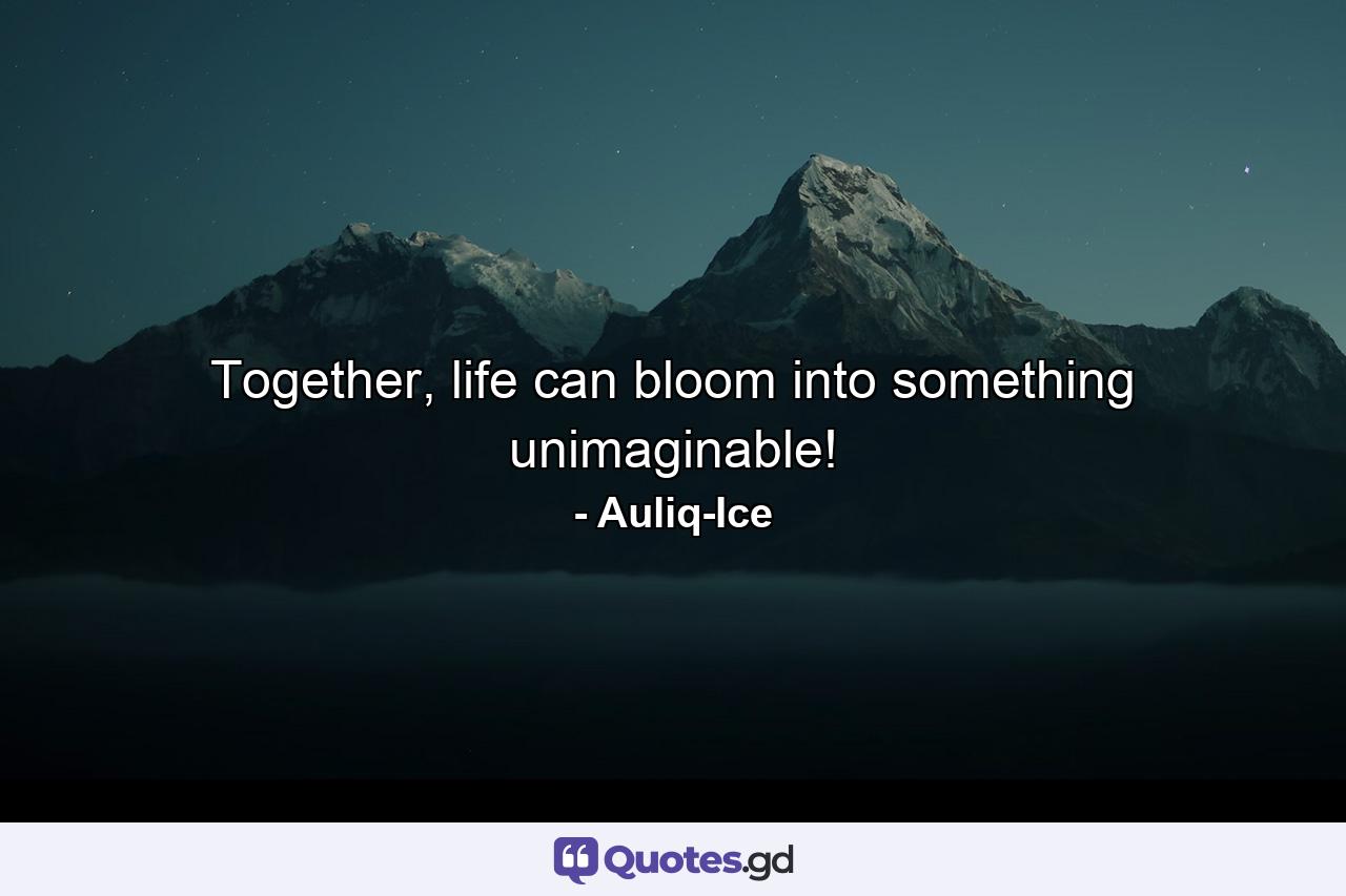 Together, life can bloom into something unimaginable! - Quote by Auliq-Ice