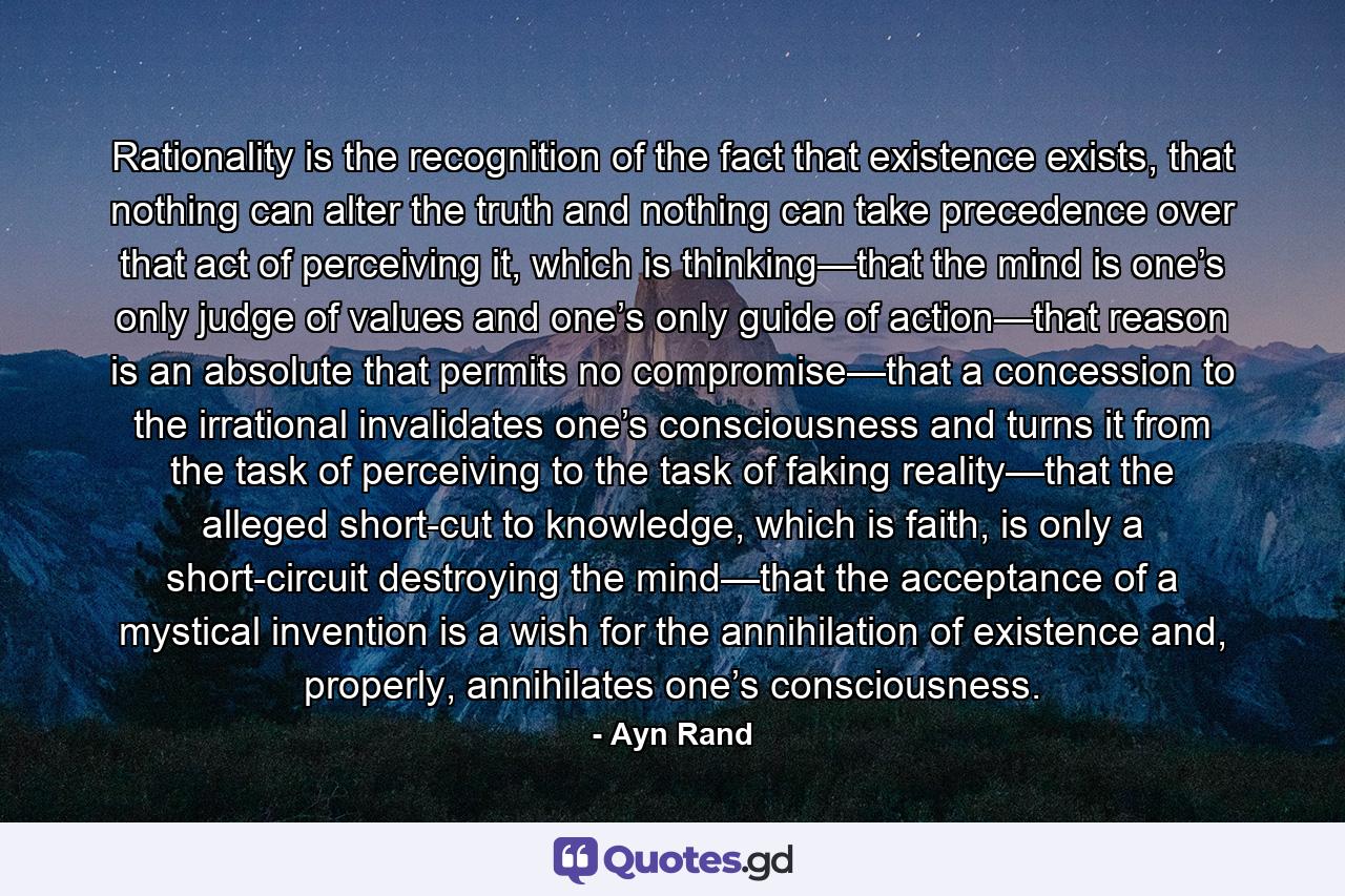 Rationality is the recognition of the fact that existence exists, that nothing can alter the truth and nothing can take precedence over that act of perceiving it, which is thinking—that the mind is one’s only judge of values and one’s only guide of action—that reason is an absolute that permits no compromise—that a concession to the irrational invalidates one’s consciousness and turns it from the task of perceiving to the task of faking reality—that the alleged short-cut to knowledge, which is faith, is only a short-circuit destroying the mind—that the acceptance of a mystical invention is a wish for the annihilation of existence and, properly, annihilates one’s consciousness. - Quote by Ayn Rand