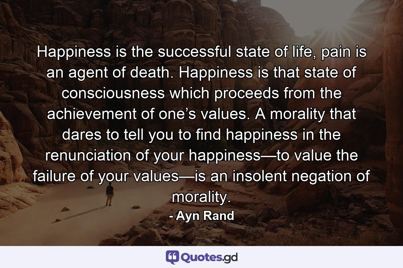 Happiness is the successful state of life, pain is an agent of death. Happiness is that state of consciousness which proceeds from the achievement of one’s values. A morality that dares to tell you to find happiness in the renunciation of your happiness—to value the failure of your values—is an insolent negation of morality. - Quote by Ayn Rand