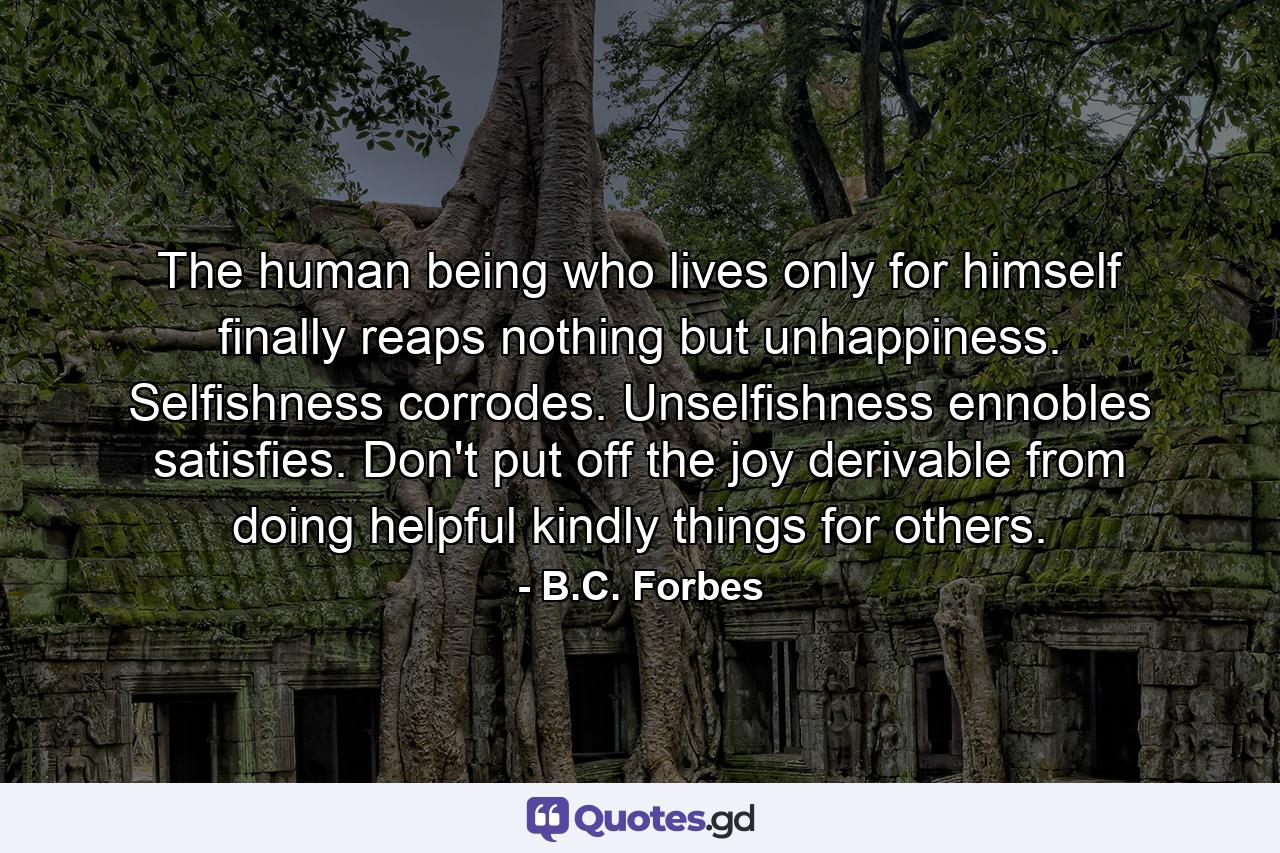 The human being who lives only for himself finally reaps nothing but unhappiness. Selfishness corrodes. Unselfishness ennobles  satisfies. Don't put off the joy derivable from doing helpful  kindly things for others. - Quote by B.C. Forbes