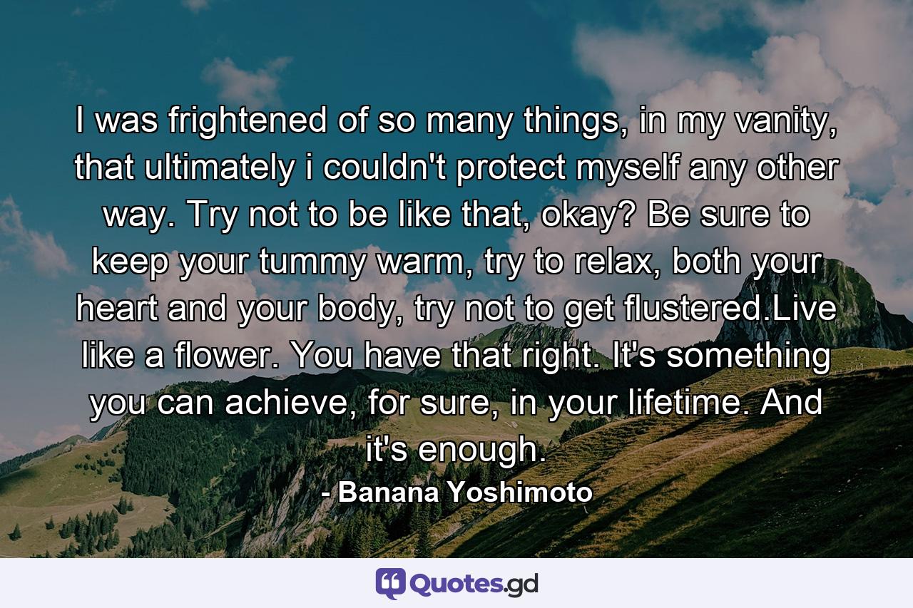 I was frightened of so many things, in my vanity, that ultimately i couldn't protect myself any other way. Try not to be like that, okay? Be sure to keep your tummy warm, try to relax, both your heart and your body, try not to get flustered.Live like a flower. You have that right. It's something you can achieve, for sure, in your lifetime. And it's enough. - Quote by Banana Yoshimoto